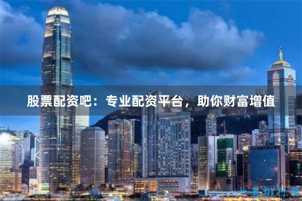 股票配资吧：专业配资平台，助你财富增值