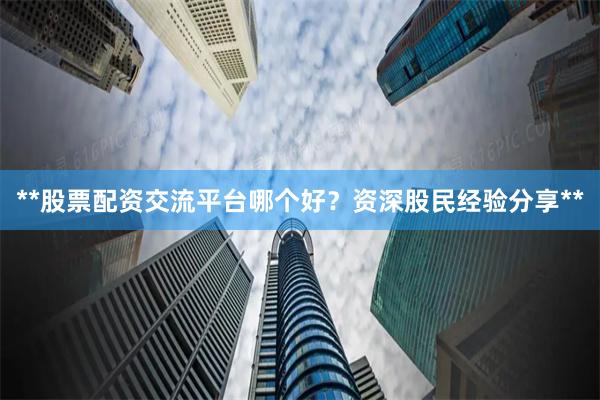 **股票配资交流平台哪个好？资深股民经验分享**